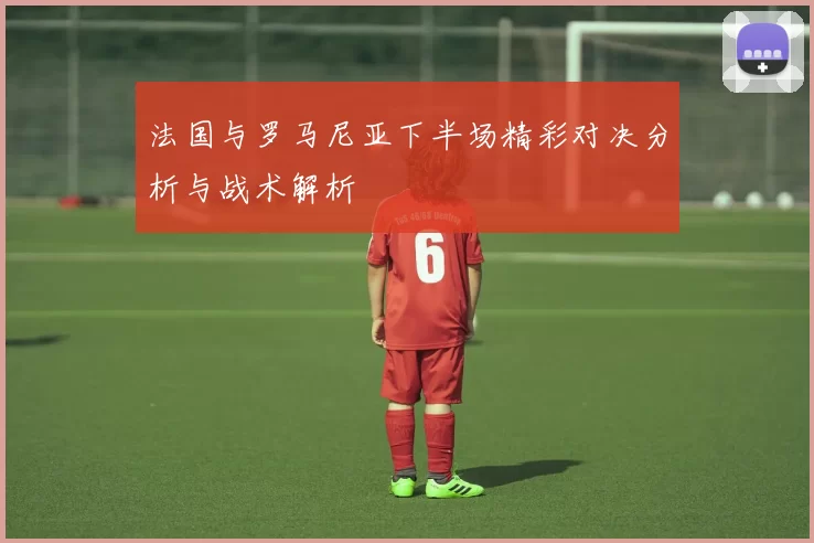 法国与罗马尼亚下半场精彩对决分析与战术解析