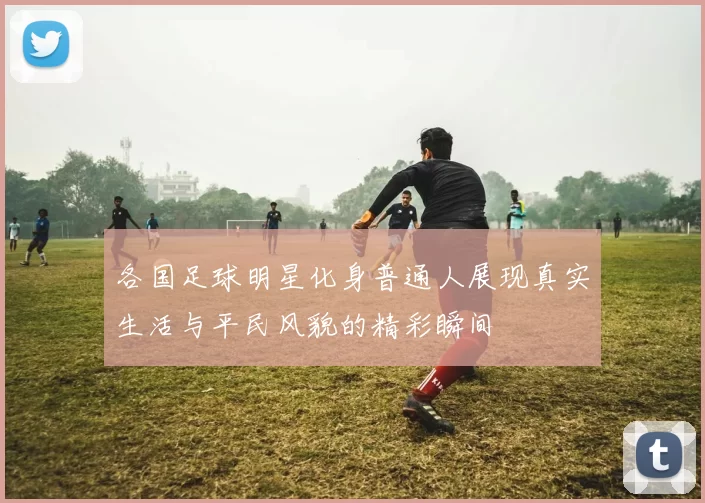 各国足球明星化身普通人展现真实生活与平民风貌的精彩瞬间