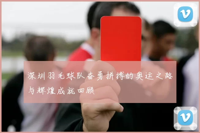 深圳羽毛球队奋勇拼搏的奥运之路与辉煌成就回顾