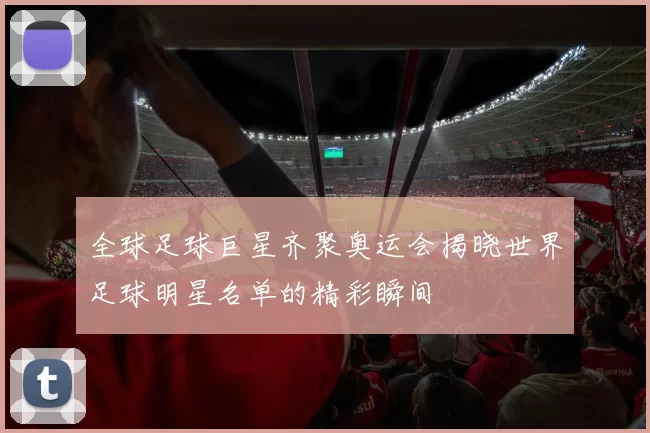 全球足球巨星齐聚奥运会揭晓世界足球明星名单的精彩瞬间