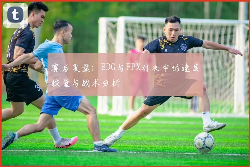 赛后复盘：EDG与FPX对决中的速度较量与战术分析