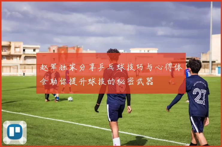 赵军独家分享乒乓球技巧与心得体会助你提升球技的秘密武器