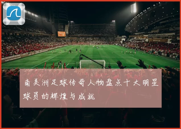 南美洲足球传奇人物盘点十大明星球员的辉煌与成就