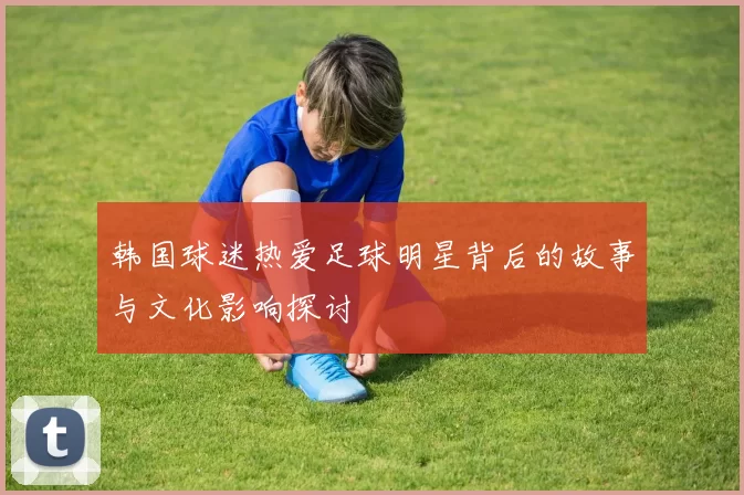 韩国球迷热爱足球明星背后的故事与文化影响探讨