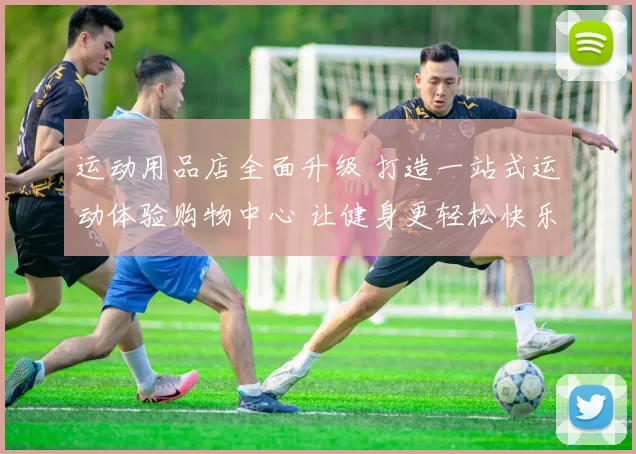 运动用品店全面升级 打造一站式运动体验购物中心 让健身更轻松快乐