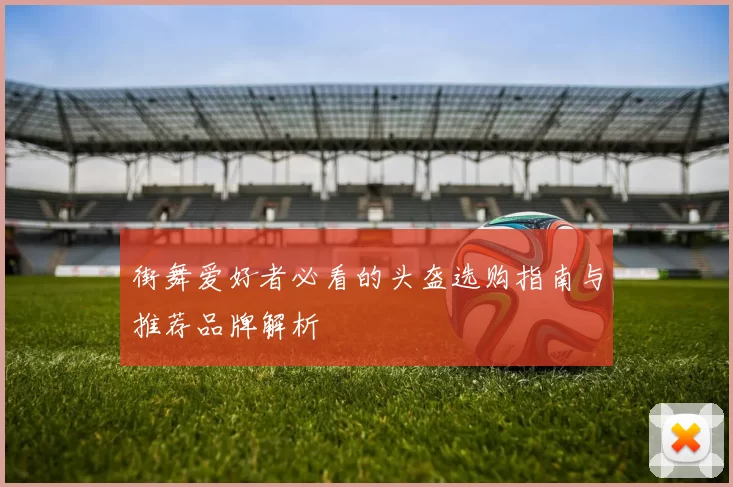 街舞爱好者必看的头盔选购指南与推荐品牌解析
